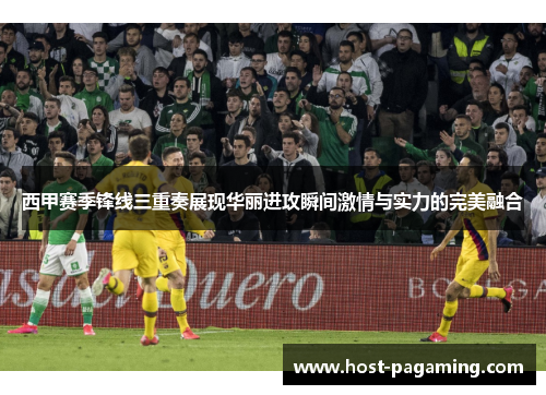 西甲赛季锋线三重奏展现华丽进攻瞬间激情与实力的完美融合
