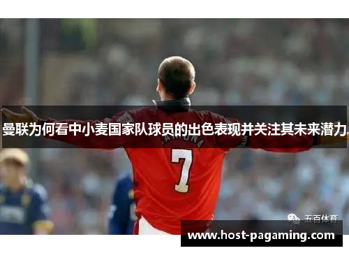 曼联为何看中小麦国家队球员的出色表现并关注其未来潜力 曼联为何看中小麦国家队球员的出色表现并关注其未来潜力