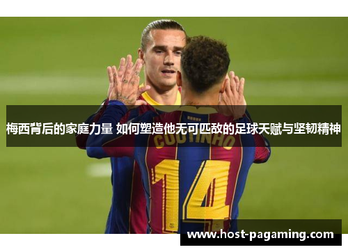 梅西背后的家庭力量 如何塑造他无可匹敌的足球天赋与坚韧精神 梅西背后的家庭力量 如何塑造他无可匹敌的足球天赋与坚韧精神
