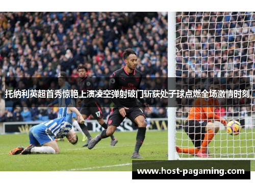 托纳利英超首秀惊艳上演凌空弹射破门斩获处子球点燃全场激情时刻